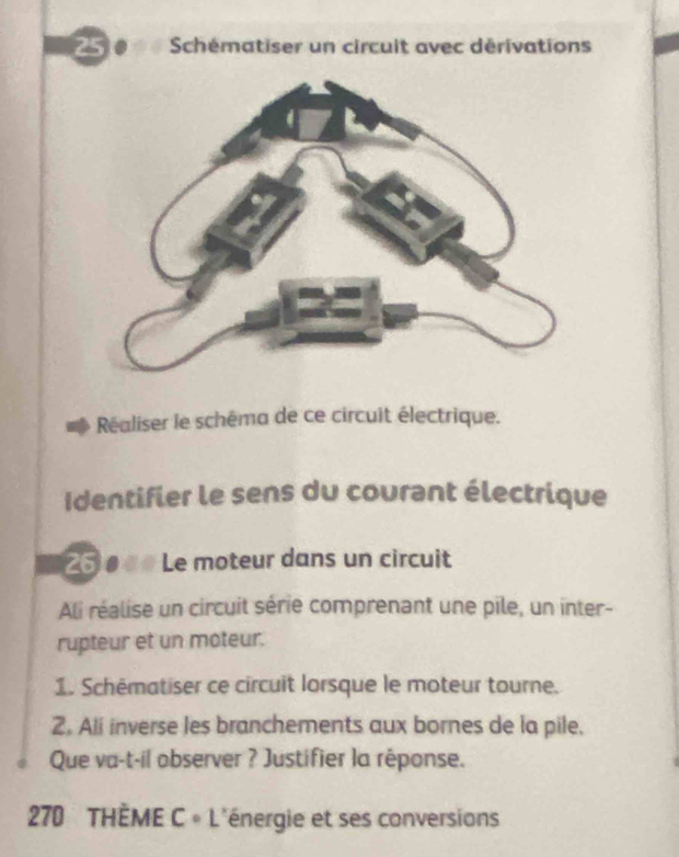 Schématiser un circuit avec dérivations 
Réaliser le schêma de ce circuit électrique. 
Identifier le sens du courant électrique
25 0 à Le moteur dans un circuit 
Ali réalise un circuit série comprenant une pile, un inter- 
rupteur et un moteur. 
1. Schématiser ce circuit lorsque le moteur tourne. 
2. Ali inverse les branchements aux bornes de la pile, 
Que va-t-il observer ? Justifier la réponse. 
270 THÈME C 。 L'énergie et ses conversions