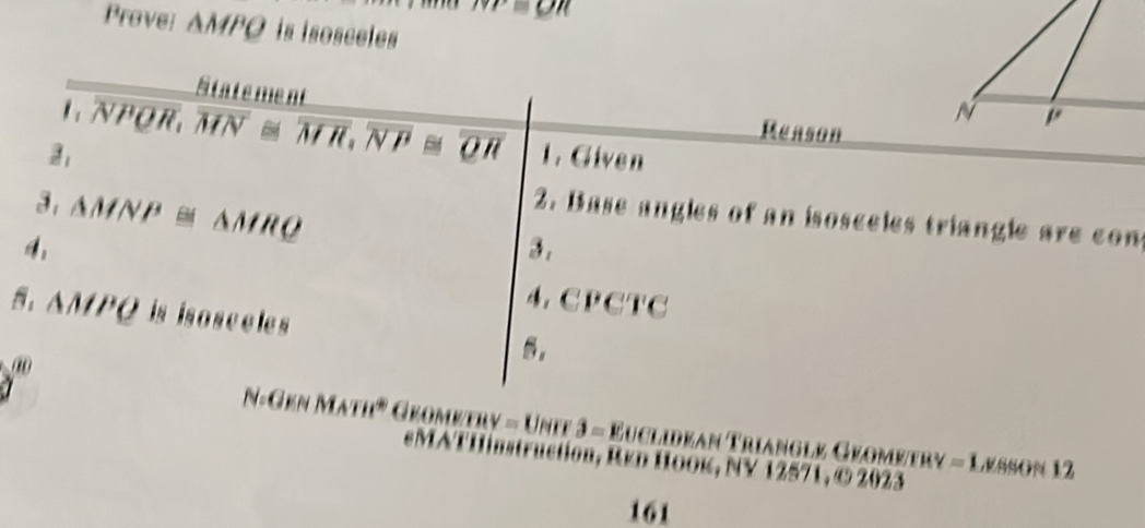 m
Prove: ΔMPO is isosceles 
State ment 
Reason 
1 NPOR. overline MN≌ overline MH, overline NP≌ overline QH 1. Given 
3, △ MNP≌ △ MRQ
2. Base angles of an isosceles triangle are con 
3 . 
4。 CPCTC
△ MPQ is isosceles 
。
N=GKNMATH° (sqrt(11) Uer3=Euex dean Trianglø Géométry =1 ,ESSON 12 

ion , Red Hook, NV 12571, © 2023 
161