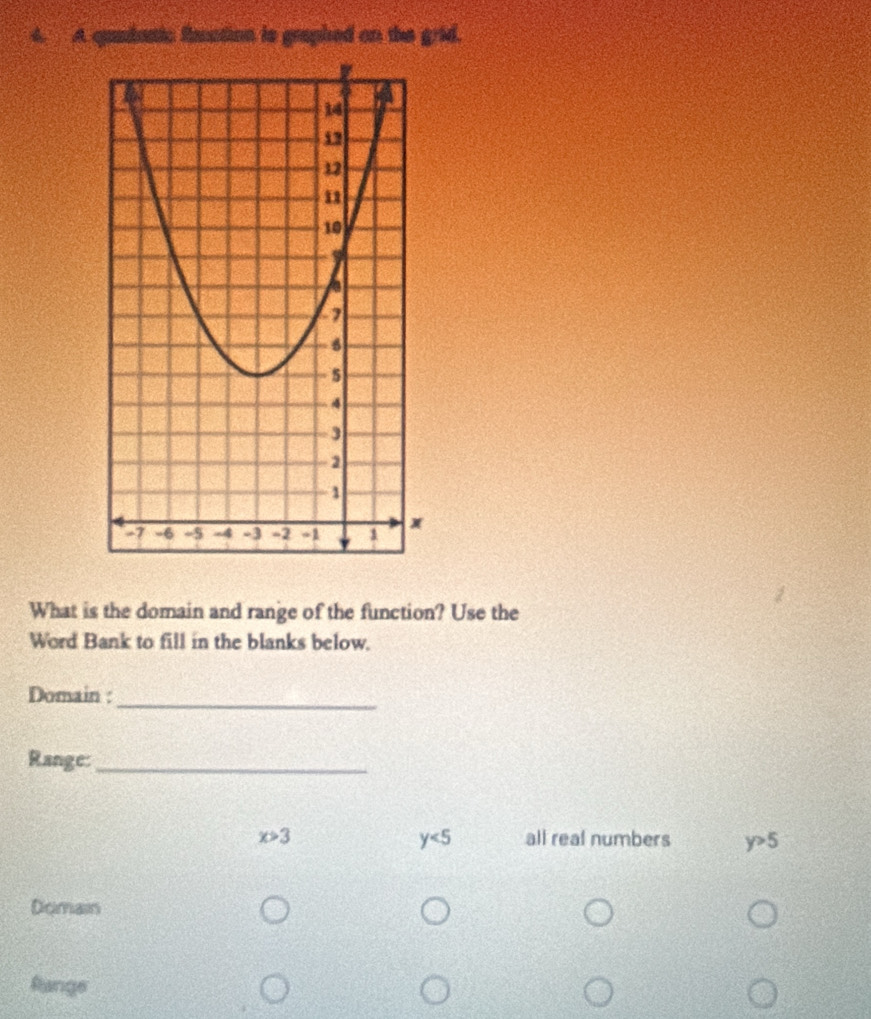 A quadantc funtion is graphed on the grid.
What is the domain and range of the function? Use the
Word Bank to fill in the blanks below.
_
Domain :
Range:_
y<5</tex>
x>3 all real numbers y>5
Domain
fange