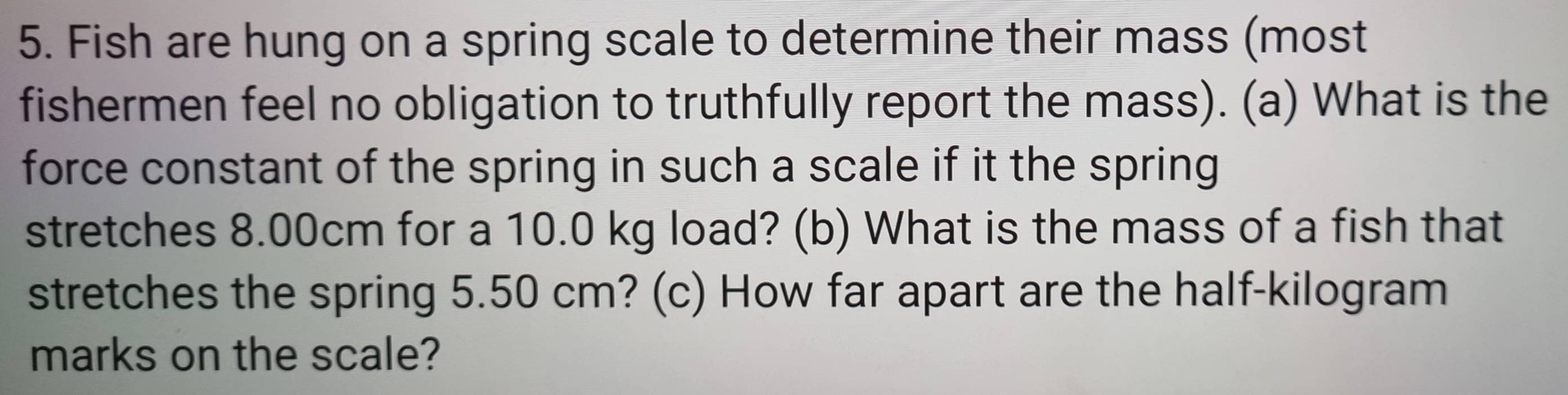 Fish are hung on a spring scale to determine their mass (most 
fishermen feel no obligation to truthfully report the mass). (a) What is the 
force constant of the spring in such a scale if it the spring 
stretches 8.00cm for a 10.0 kg load? (b) What is the mass of a fish that 
stretches the spring 5.50 cm? (c) How far apart are the half-kilogram 
marks on the scale?