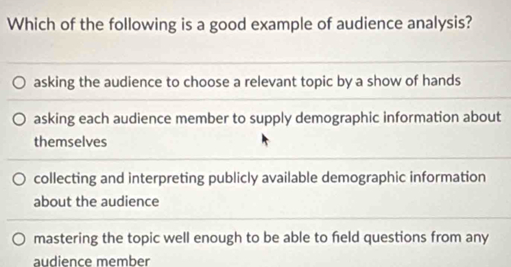 Which of the following is a good example of audience analysis?
asking the audience to choose a relevant topic by a show of hands
asking each audience member to supply demographic information about
themselves
collecting and interpreting publicly available demographic information
about the audience
mastering the topic well enough to be able to feld questions from any
audience member