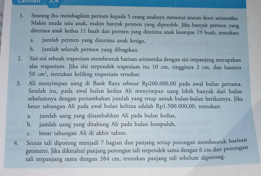 Launan ∠.4
1. Seorang ibu membagikan permen kepada 5 orang anaknya menurut aturan deret aritmetika.
Makin muda usia anak, makin banyak permen yang diperoleh. Jika banyak permen yang
diterima anak kedua 11 buah dan permen yang diterima anak keempat 19 buah, tentukan:
a. jumlah permen yang diterima anak ketiga,
b. jumlah seluruh permen yang dibagikan.
2. Sisi-sisi sebuah trapesium membentuk barisan aritmetika dengan sisi terpanjang merupakan
alas trapesium. Jika sisi terpendek trapesium itu 10 cm, tingginya 2 cm, dan luasnya
50cm^2 , tentukan keliling trapesium tersebut.
3. Ali menyimpan uang di Bank Raya sebesar Rp200.000,00 pada awal bulan pertama.
Setelah itu, pada awal bulan kedua Ali menyimpan uang lebih banyak dari bulan
sebelumnya dengan pertambahan jumlah yang tetap untuk bulan-bulan berikutnya. Jika
besar tabungan Ali pada awal bulan kelima adalah Rp1.500.000,00, tentukan:
a. jumlah uang yang ditambahkan Ali pada bulan kedua,
b. jumlah uang yang ditabung Ali pada bulan kesepuluh,
c. besar tabungan Ali di akhir tahun.
4. Seutas tali dipotong menjadi 7 bagian dan panjang setiap potongan membentuk barisan
geometri. Jika diketahui panjang potongan tali terpendek sama dengan 6 cm dan potongan
tali terpanjang sama dengan 384 cm, tentukan panjang tali sebelum dipotong.