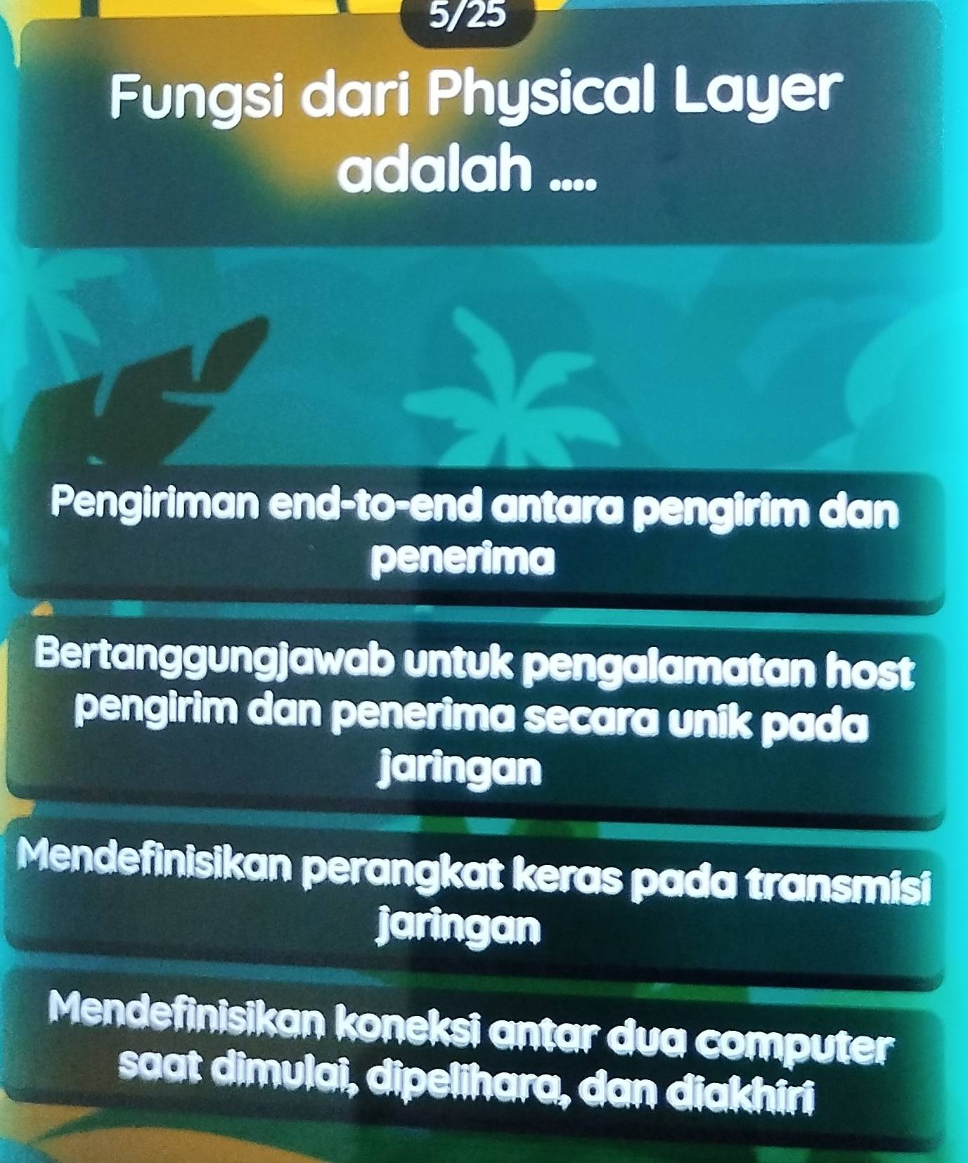 5/25
Fungsi dari Physical Layer
adalah ....
Pengiriman end-to-end antara pengirim dan
penerima
Bertanggungjawab untuk pengalamatan host
pengirim dan penerima secara unik pada
jaringan
Mendefinisikan perangkat keras pada transmisi
jaringan
Mendefinisikan koneksi antar dua computer
saat dimulai, dipelihara, dan diakhiri