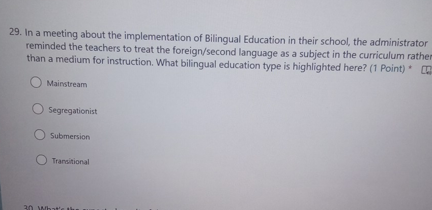 In a meeting about the implementation of Bilingual Education in their school, the administrator
reminded the teachers to treat the foreign/second language as a subject in the curriculum rather
than a medium for instruction. What bilingual education type is highlighted here? (1 Point) *
Mainstream
Segregationist
Submersion
Transitional