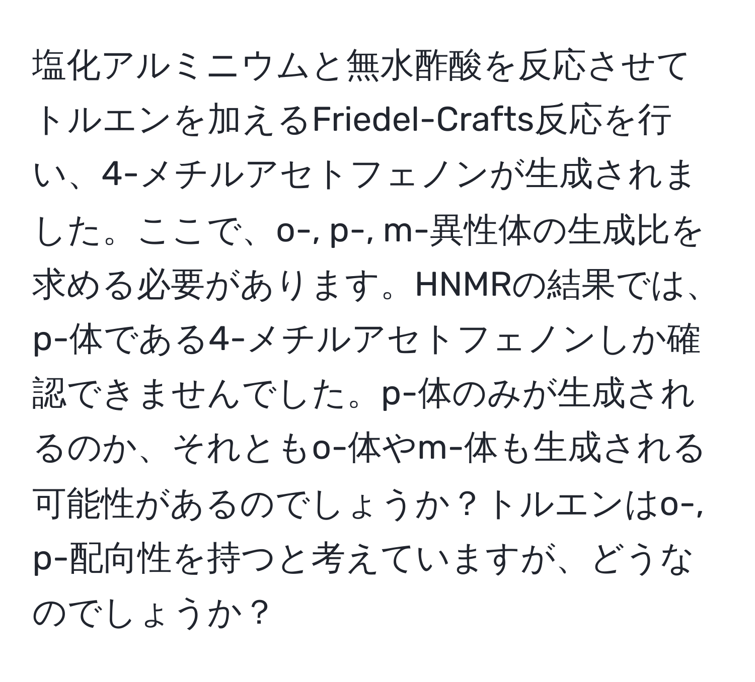 塩化アルミニウムと無水酢酸を反応させてトルエンを加えるFriedel-Crafts反応を行い、4-メチルアセトフェノンが生成されました。ここで、o-, p-, m-異性体の生成比を求める必要があります。HNMRの結果では、p-体である4-メチルアセトフェノンしか確認できませんでした。p-体のみが生成されるのか、それともo-体やm-体も生成される可能性があるのでしょうか？トルエンはo-, p-配向性を持つと考えていますが、どうなのでしょうか？