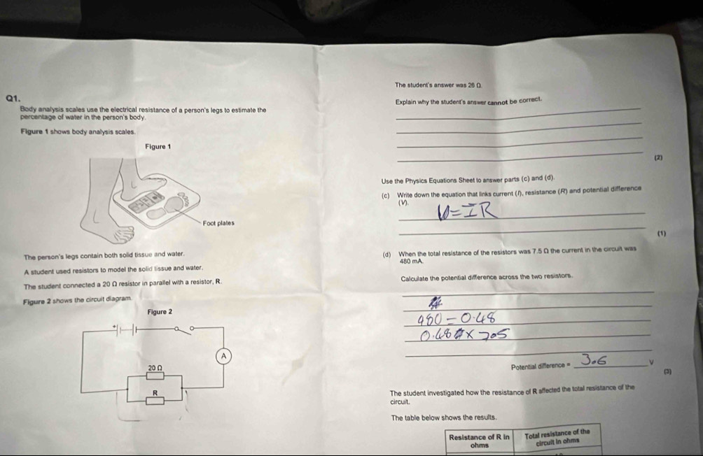 The student's answer was 26 O 
Q1. 
Explain why the student's answer cannot be correct. 
Body analysis scales use the electrical resistance of a person's legs to estimate the_ 
_ 
percentage of water in the person's body. 
_ 
Figure 1 shows body analysis scales. 
_ 
(2) 
Use the Physics Equations Sheet to answer parts (c) and (d). 
(c) Write down the equation that links current (1), resistance (R) and potential difference 
(V). 
_ 
_ 
(1) 
The person's legs contain both solid tissue and water. (d) When the total resistance of the resistors was 7.5 Ω the current in the circuit was
480 mA. 
A student used resistors to model the solid lissue and water. 
_ 
The student connected a 20 Ω resistor in parallel with a resistor, R. Calculate the potential difference across the two resistors. 
_ 
Figure 2 shows the circuit diagram. 
Figure 2 
_ 
_ 
_ 
Potential difference =_ 
(3) 
The student investigated how the resistance of R affected the total resistance of the 
circuit. 
The table below shows the results. 
Resistance of R in Total resistance of the 
ohms circult in ohms