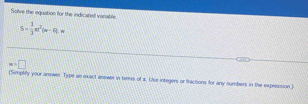 Solve the equation for the indicated variable
S= 1/3 π t^2(w-6);w
w=□
(Simplify your answer. Type an exact answer in terms of π. Use integers or fractions for any numbers in the expression.)