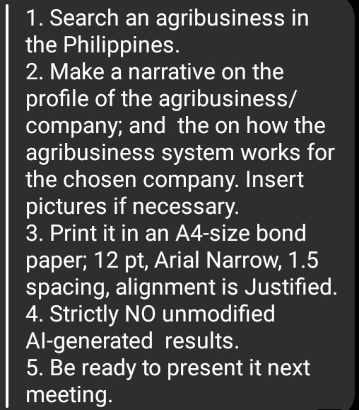 Search an agribusiness in 
the Philippines. 
2. Make a narrative on the 
profile of the agribusiness/ 
company; and the on how the 
agribusiness system works for 
the chosen company. Insert 
pictures if necessary. 
3. Print it in an A4-size bond 
paper; 12 pt, Arial Narrow, 1.5
spacing, alignment is Justified. 
4. Strictly NO unmodified 
Al-generated results. 
5. Be ready to present it next 
meeting.