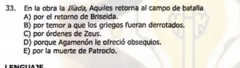 En la obra la Ilíada, Aquiles retorna al campo de batalla
A) por el retorno de Briseida.
B) por temor a que los griegos fueran derrotados.
C) por órdenes de Zeus.
D) porque Agamenón le ofreció obsequios.
E) por la muerte de Patroclo.