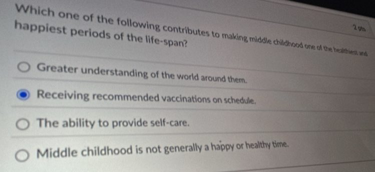 Which one of the following contributes to making middle childhood one of the healthiest and
happiest periods of the life-span?
Greater understanding of the world around them.
Receiving recommended vaccinations on schedule.
The ability to provide self-care.
Middle childhood is not generally a happy or healthy time.