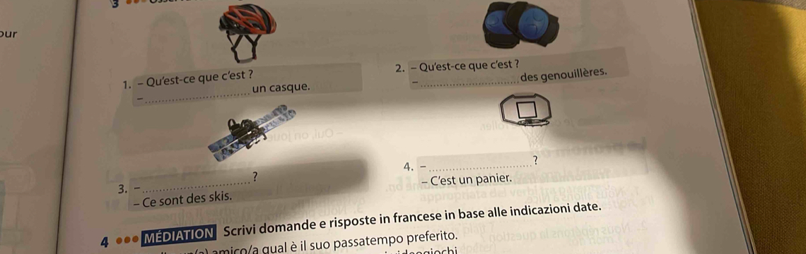 our 
_ 
1. - Qu'est-ce que c'est ? 2. - Qu'est-ce que c'est ? 
des genouillères. 
un casque. 
luO 
4. -_ 
? 
? 
3. _- C’est un panier. 
- Ce sont des skis. 
4 0 MEDIATION Scrivi domande e risposte in francese in base alle indicazioni date. 
amico a qual è il suo passatempo preferito.