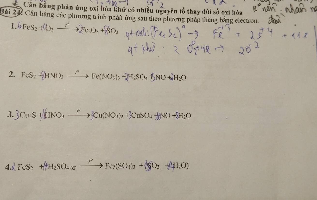 Cân bằng phản ứng oxi hóa khử có nhiều nguyên tố thay đổi số oxi hóa 
Bài 242 Cân bằng các phương trình phản ứng sau theo phương pháp thăng băng electron. 
1. 6FeS_2+IO_2xrightarrow rFe_2O_3+ISO_2
2. FeS_2+ HNO_3xrightarrow Ie(NO_Fe(NO_3)_3+_2SO_4+5NO+_2O
3. 3Cu_2S+[HNO_3xrightarrow I°3Cu(NO_3)_2+3CuSO_4+[ONO+delta H_2O
4.√ FeS_2+[2]H_2SO_4(d)Fe_2(SO_4)_3+beginvmatrix SO_2+endvmatrix 4H_2O)