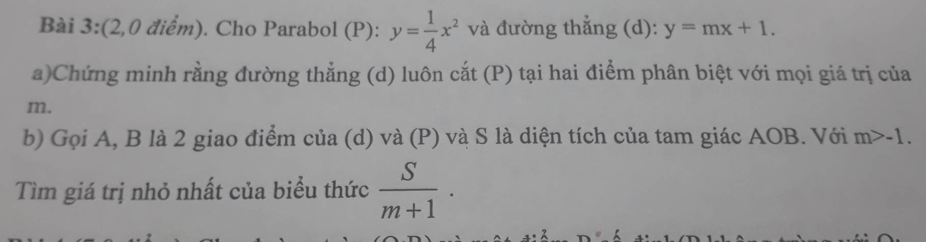 (2,0 điểm). Cho Parabol (P): y= 1/4 x^2 và đường thẳng (d): y=mx+1. 
a)Chứng minh rằng đường thẳng (d) luôn cắt (P) tại hai điểm phân biệt với mọi giá trị của
m. 
b) Gọi A, B là 2 giao điểm của (d) và (P) và S là diện tích của tam giác AOB. Với m>-1. 
Tìm giá trị nhỏ nhất của biểu thức  S/m+1 ·