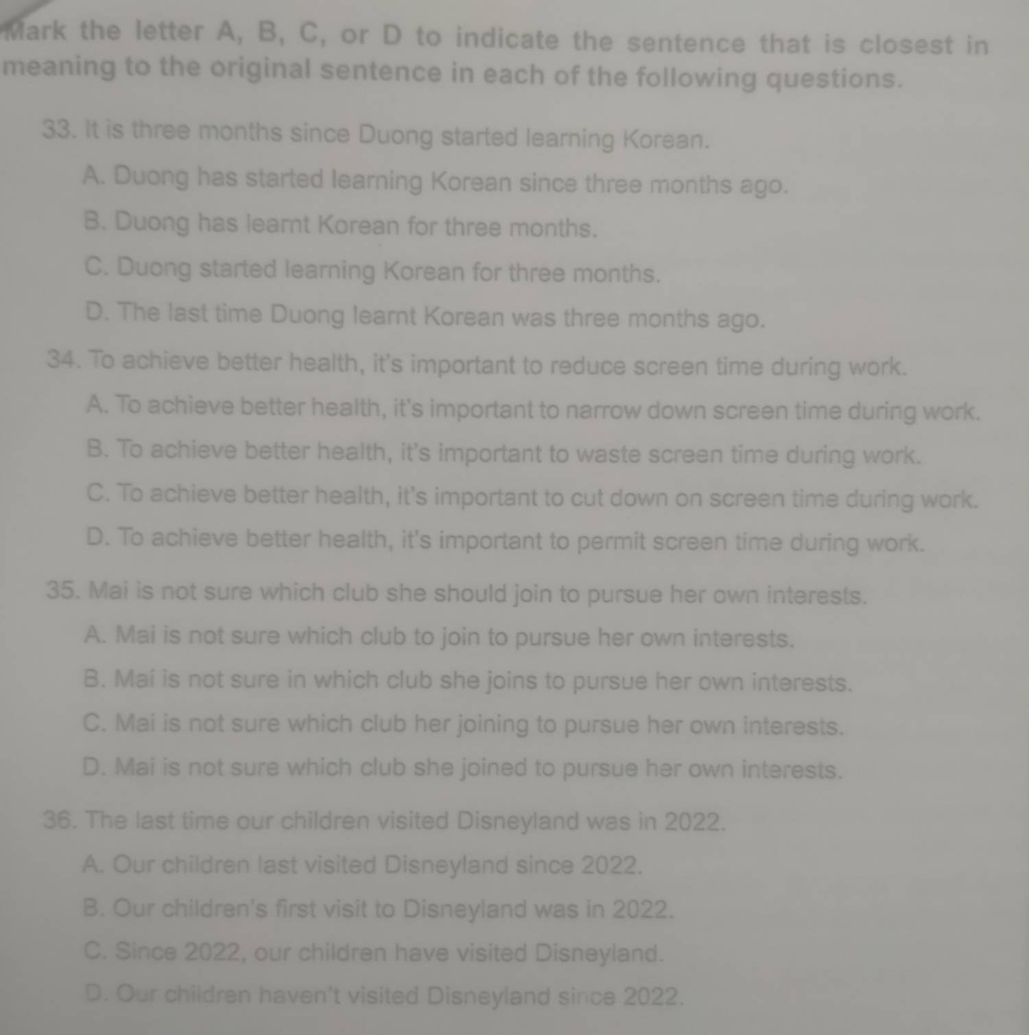 Mark the letter A, B, C, or D to indicate the sentence that is closest in
meaning to the original sentence in each of the following questions.
33. It is three months since Duong started learning Korean.
A. Duong has started learning Korean since three months ago.
B. Duong has learnt Korean for three months.
C. Duong started learning Korean for three months.
D. The last time Duong learnt Korean was three months ago.
34. To achieve better health, it's important to reduce screen time during work.
A. To achieve better health, it's important to narrow down screen time during work.
B. To achieve better health, it's important to waste screen time during work.
C. To achieve better health, it's important to cut down on screen time during work.
D. To achieve better health, it's important to permit screen time during work.
35. Mai is not sure which club she should join to pursue her own interests.
A. Mai is not sure which club to join to pursue her own interests.
B. Mai is not sure in which club she joins to pursue her own interests.
C. Mai is not sure which club her joining to pursue her own interests.
D. Mai is not sure which club she joined to pursue her own interests.
36. The last time our children visited Disneyland was in 2022.
A. Our children last visited Disneyland since 2022.
B. Our children's first visit to Disneyland was in 2022.
C. Since 2022, our children have visited Disneyland.
D. Our children haven't visited Disneyland since 2022.