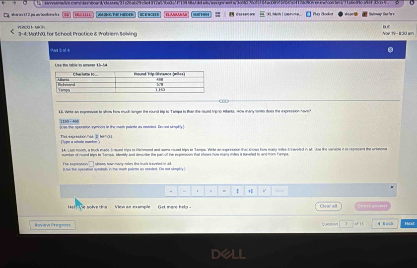 sawasreaiize.com/dashboard/classes/31c26ab29c5e4012a51be3a1ff13948a/details/assignments/3e86276cf5104ac08915f041d412dd90/review/confent/11a6e89c-a98f-32cb-9. 
sharon,k1 2,pa us bookmark s SN o AM ONG THE HIDDEN SCIE NCEE E ELAAAAAAA MATHHH casssroom IXL Math I Leamn ma ... Play Blooket one Subway Surfors 
PERIOD 1- MATH DUE 19 - 8:30 am 
3-4: MathXI for School: Practice & Problem Solving Nov 
Part 3 of 4 
Use the table to answer 13-14. 
13. Write an expression to show how much longer the round trip to Tampa is than the round trip to Atlanta. How many terms does the expression have? 
1160 -488 
(Use the operation symbols in the math palette as needed. Do not simplify.) 
This expression has 2 term(s). 
(Type a whole number.) 
14. Last month, a truck made 3 round trips to Richmond and some round trips to Tampa. Write an expression that shows how many miles it traveled in all. Use the variable n to represent the unknown 
number of round trips to Tampa. Identify and describe the part of the expression that shows how many miles it traveled to and from Tampa 
The expression □ shows how many miles the truck traveled in all. 
(Use the operation symbols in the math palette as needed. Do not simplify ) 
x 
+ - . + = 8° Mfore 
Hel he solve this View an example Get more help - Clear all Check answer 
Review Progress Question 7 of 15 4 Back Next 
Dell