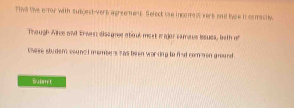 Find the error with subject-verb agreement. Select the incorrect verb and type it correctly. 
Though Alice and Ernest disagree about most major campus issues, both of 
these student council members has been working to find common ground. 
Submit