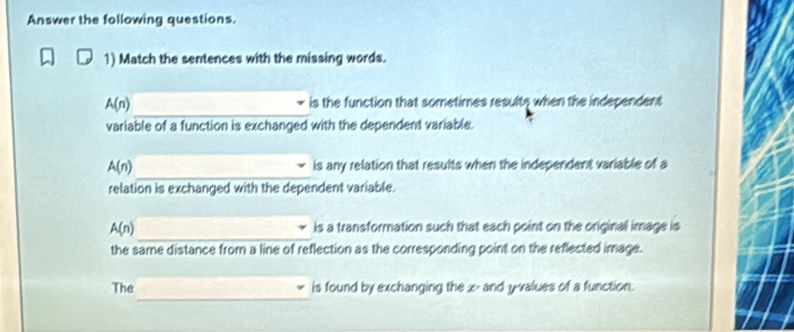 Answer the following questions. 
1) Match the sentences with the missing words. 
_
A(n) is the function that sometimes resulte when the independent 
variable of a function is exchanged with the dependent variable. 
_
A(n) is any relation that results when the independent variable of a 
relation is exchanged with the dependent variable. 
_
A(n) is a transformation such that each point on the original image is 
the same distance from a line of reflection as the corresponding point on the reflected image. 
_ 
The is found by exchanging the z - and y -values of a function.