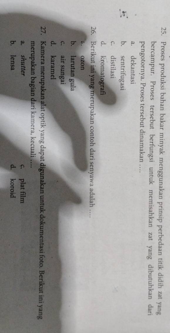 Proses produksi bahan bakar minyak menggunakan prinsip perbedaan titik didih zat yang
bercampur. Proses tersebut berfungsi untuk memisahkan zat yang dibutuhkan dari
pengotornya. Proses tersebut dinamakan …
a. dekantasi
b. sentrifugasi
c. distilasi
d. kromatografi
26. Berikut ini yang merupakan contoh dari senyawa adalah …
a. ozon
b. larutan gula
c. air sungai
d. karamel
27. Kamera merupakan alat optik yang dapat digunakan untuk dokumentasi foto. Berikut ini yang
merupakan bagian dari kamera, kecuali …..
a. shutter c. plat film
b. lensa d. koroid
