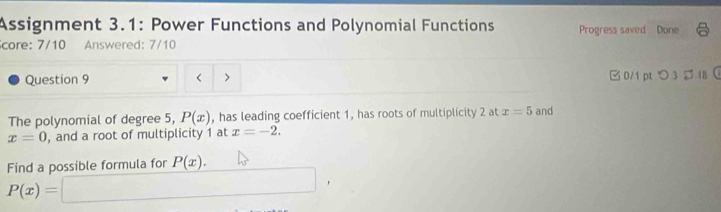 Assignment 3.1: Power Functions and Polynomial Functions Progress saved Done 
core: 7/10 Answered: 7/10 
Question 9 < > □ 0/1 pt つ 3 IB 
The polynomial of degree 5, P(x) , has leading coefficient 1, has roots of multiplicity 2 at x=5 and
x=0 , and a root of multiplicity 1 at x=-2. 
Find a possible formula for P(x).
P(x)= ∴ △ ADC=∠ BAD ,