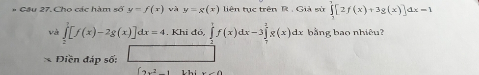 Cho các hàm số y=f(x) và y=g(x) liên tục trên R. Giả sử ∈tlimits _2^(7[2f(x)+3g(x)]dx=1
và ∈tlimits _2^7[f(x)-2g(x)]dx=4. .Khid6, ∈tlimits _2^7f(x)dx-3∈tlimits _7^2g(x)dx bằng bao nhiêu? 
Điền đáp số: □
∈t 2x^2)-1 khi x<0</tex>