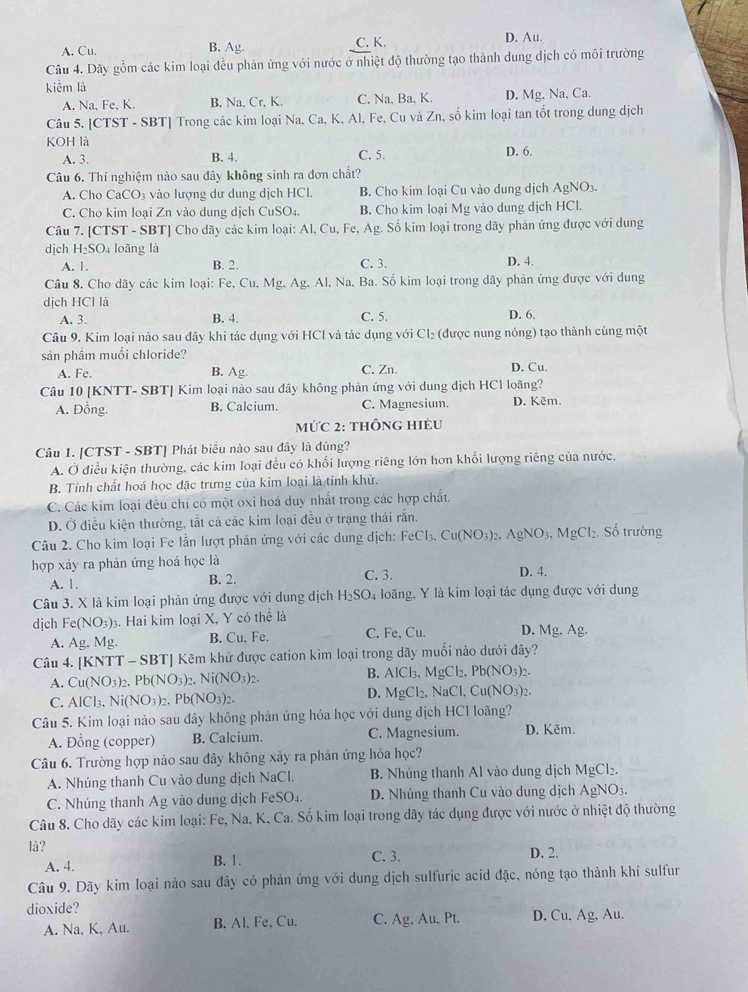 A. Cu. B. Ag.
C. K. D. Au.
Câu 4. Dãy gồm các kim loại đều phản ứng với nước ở nhiệt độ thường tạo thành dung dịch có môi trường
kiềm là
A. Na, Fe, K. B. Na, Cr, K. C. Na, Ba, K. D. Mg, Na, Ca.
Câu 5. [CTST - SBT] Trong các kim loại Na, Ca, K, Al, Fe, Cu và Zn, số kim loại tan tốt trong dung dịch
KOH là
A. 3. B. 4. C. 5. D. 6.
Câu 6. Thí nghiệm nào sau đây không sinh ra đơn chất?
A. Cho CaCO₃ vào lượng dư dung dịch HCl. B. Cho kim loại Cu vào dung dịch AgNO3.
C. Cho kim loại Zn vào dung dịch CuSO₄. B. Cho kim loại Mg vào dung dịch HCl.
Câu 7. [CTST - SBT] Cho dãy các kim loại: Al, Cu, Fe, Ag. Số kim loại trong dãy phản ứng được với dung
dịch H₂SO₄ loãng là
A. 1. B. 2. C. 3. D. 4.
Câu 8. Cho dãy các kim loại: Fe, Cu, Mg, Ag, Al, Na, Ba. Số kim loại trong dãy phản ứng được với dung
dịch HCl là
A. 3. B. 4. C. 5. D. 6.
Câu 9. Kim loại nào sau đây khi tác dụng với HCl và tác dụng với 6 CI 2 (được nung nóng) tạo thành cùng một
sản phẩm muối chloride?
A. Fe. B. Ag. C. Zn.
D. Cu.
Câu 10 [KNTT- SBT] Kim loại nào sau đây không phản ứng với dung dịch HCl loãng?
A. Đồng. B. Calcium. C. Magnesium. D. Kẽm.
mỨC 2: thÔnG HIÊU
Câu 1. [CTST - SBT] Phát biểu nào sau đây là đúng?
A. Ở điều kiện thường, các kim loại đều có khối lượng riêng lớn hơn khối lượng riêng của nước.
B. Tính chất hoá học đặc trưng của kim loại là tính khử.
C. Các kim loại đều chỉ có một oxi hoá duy nhất trong các hợp chất.
D. Ở điều kiện thường, tất cả các kim loại đều ở trạng thái răn.
Câu 2. Cho kim loại Fe lần lượt phản ứng với các dung dịch: FeCl_3.Cu(NO_3)_2,AgNO_3,MgCl_2. Số trường
hợp xảy ra phản ứng hoá học là D. 4.
A. 1. B. 2. C. 3.
Câu 3. X là kim loại phản ứng được với dung dịch H_2SO_4 loãng, Y là kim loại tác dụng được với dung
dịch Fe(NO_3)_3 3. Hai kim loại X, Y có thể là
A. Ag. Mg B. Cu, Fe. C. Fe, Cu. D. Mg, Ag.
Câu 4. [KNTT - SBT] Kẽm khử được cation kim loại trong dãy muối nào dưới đây?
A. Cu(NO_3)_2,Pb(NO_3)_2 _2,Ni(NO_3)_2. B. AlCl_3,MgCl_2,Pb(NO_3)_2.
C. AlCl_3. Ni(NO_3) Pb(NO_3)_2.
D. MgCl_2,NaCl,Cu(NO_3)_2.
Câu 5. Kim loại nào sau đây không phản ứng hóa học với dung dịch HCl loãng?
A. Đồng (copper) B. Calcium. C. Magnesium. D. Kẽm.
Câu 6. Trường hợp nào sau đây không xây ra phản ứng hóa học?
A. Nhúng thanh Cu vào dung dịch NaCl. B. Nhúng thanh Al vào dung dịch MgCl₂.
C. Nhúng thanh Ag vào dung dịch FeSO_4. D. Nhúng thanh Cu vào dung dịch AgNO3.
Câu 8. Cho dãy các kim loại: Fe, Na, K, Ca. Số kim loại trong dãy tác dụng được với nước ở nhiệt độ thường
là? C. 3. D. 2.
A. 4.
B. 1.
Câu 9. Dãy kim loại nào sau đây có phản ứng với dung dịch sulfuric acid đặc, nóng tạo thành khí sulfur
dioxide?
A. Na, K, Au. B. Al, Fe, Cu. C. Ag, Au, Pt. D. Cu, Ag, Au.