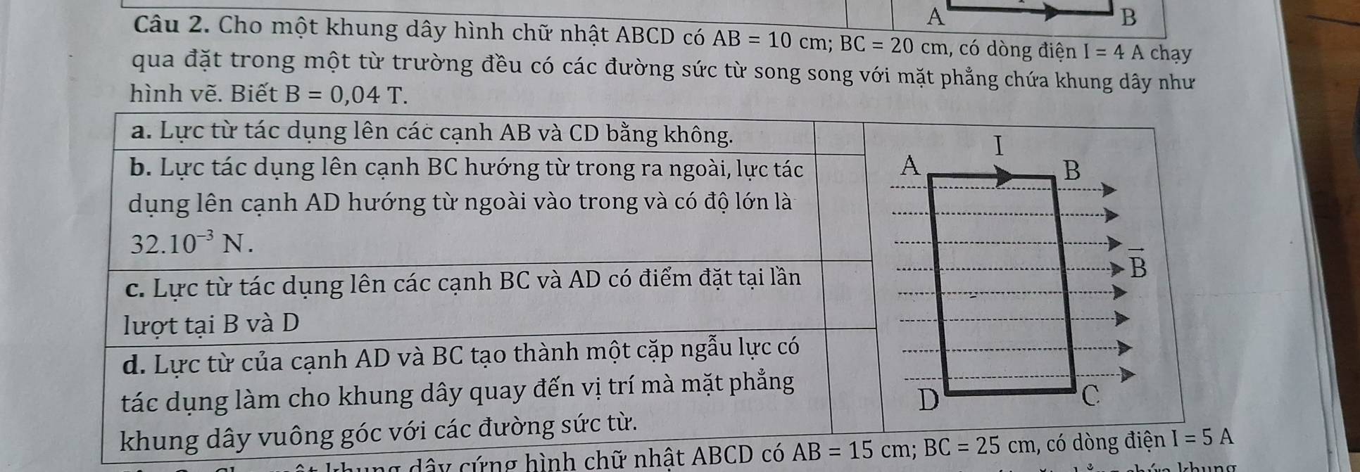 A
B
Câu 2. Cho một khung dây hình chữ nhật ABCD có AB=10cm;BC=20cm , có dòng điện I=4A chạy
qua đặt trong một từ trường đều có các đường sức từ song song với mặt phẳng chứa khung dây như
hình vẽ. Biết B=0,04T.
g dây cứng hình chữ nhật ABCD có , có dòng điện I=5A