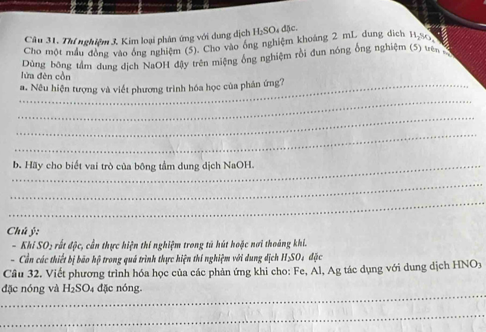 Câu 31, Thí nghiệm 3. Kim loại phân ứng với dung dịch H_2SO 4 đặc. 
Cho một mẫu đồng vào ống nghiệm (5). Cho vào ống nghiệm khoảng 2 mL dung dich H_2S
Dùng bông tầm dung dịch NaOH đậy trên miệng ổng nghiệm rồi đun nóng ống nghiệm (5) trên sộ 
lửa đèn cồn 
_a. Nêu hiện tượng và viết phương trình hóa học của phân ứng? 
_ 
_ 
_ 
_b. Hãy cho biết vai trò của bông tầm dung dịch NaOH. 
_ 
_ 
Chú ý: 
- Kl iSO_2 ất độc, cần thực hiện thí nghiệm trong tú hút hoặc nơi thoáng khí. 
- Cần các thiết bị bão hộ trong quá trình thực hiện thí nghiệm với dung dịch H_2SO đặc 
Câu 32. Viết phương trình hóa học của các phản ứng khi cho: Fe, Ál, Ag tác dụng với dung dịch HNO3 
đặc nóng và H_2SO_4 đặc nóng. 
_ 
_ 
_ 
_ 
_ 
_ 
_ 
_