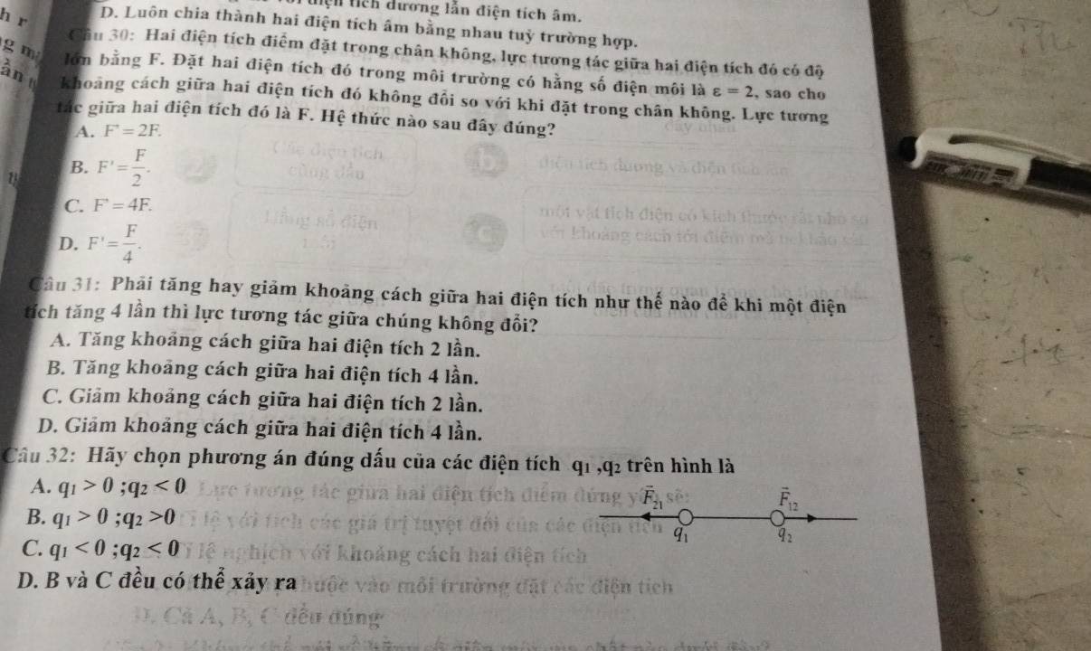 tiện tich dương lẫn điện tích âm.
h r
D. Luôn chia thành hai điện tích âm bằng nhau tuỳ trường hợp.
Cầu 30: Hai điện tích điểm đặt trong chân không, lực tương tác giữa hai điện tích đó có độ
g m lớn bằng F. Đặt hai điện tích đó trong môi trường có hằng số điện môi là varepsilon =2 , sao cho
ân khoảng cách giữa hai điện tích đó không đổi so với khi đặt trong chân không. Lực tương
tác giữa hai điện tích đó là F. Hệ thức nào sau đây đúng?
A. F^+=2F.
B. F'= F/2 .
C. F^(·)=4F.
D. F'= F/4 . 
Câu 31: Phải tăng hay giảm khoảng cách giữa hai điện tích như thế nào để khi một điện
tích tăng 4 lần thì lực tương tác giữa chúng không đổi?
A. Tăng khoảng cách giữa hai điện tích 2 lần.
B. Tăng khoảng cách giữa hai điện tích 4 lần.
C. Giảm khoảng cách giữa hai điện tích 2 lần.
D. Giảm khoảng cách giữa hai điện tích 4 lần.
Câu 32: Hãy chọn phương án đúng dấu của các điện tích q_1, q_2 trên hình là
A. q_1>0; q_2<0</tex>
overline F_21
vector F_12
B. q_1>0; q_2>0
C. q_1<0</tex>; q_2<0</tex>
q_1 q_2
D. B và C đều có thể xây ra
tiên tich