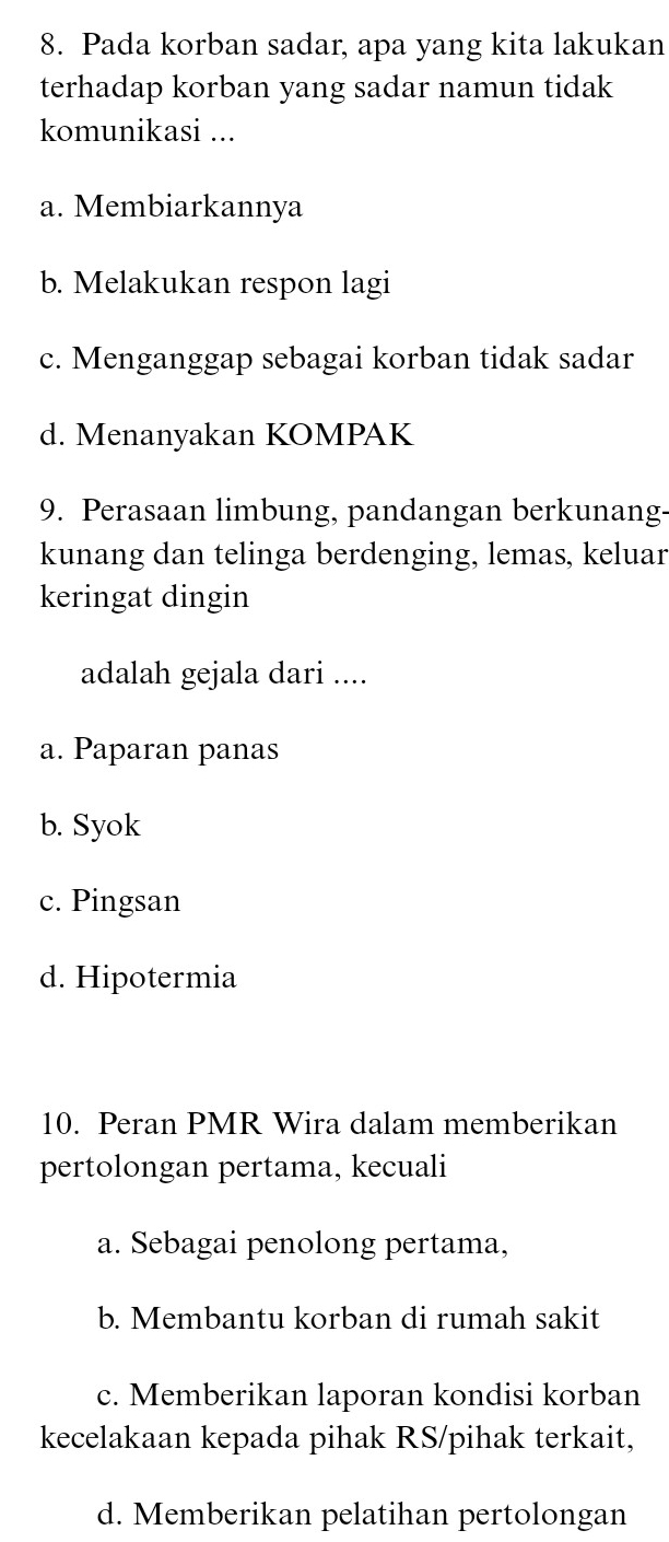 Pada korban sadar, apa yang kita lakukan
terhadap korban yang sadar namun tidak
komunikasi ...
a. Membiarkannya
b. Melakukan respon lagi
c. Menganggap sebagai korban tidak sadar
d. Menanyakan KOMPAK
9. Perasaan limbung, pandangan berkunang-
kunang dan telinga berdenging, lemas, keluar
keringat dingin
adalah gejala dari ....
a. Paparan panas
b. Syok
c. Pingsan
d. Hipotermia
10. Peran PMR Wira dalam memberikan
pertolongan pertama, kecuali
a. Sebagai penolong pertama,
b. Membantu korban di rumah sakit
c. Memberikan laporan kondisi korban
kecelakaan kepada pihak RS/pihak terkait,
d. Memberikan pelatihan pertolongan