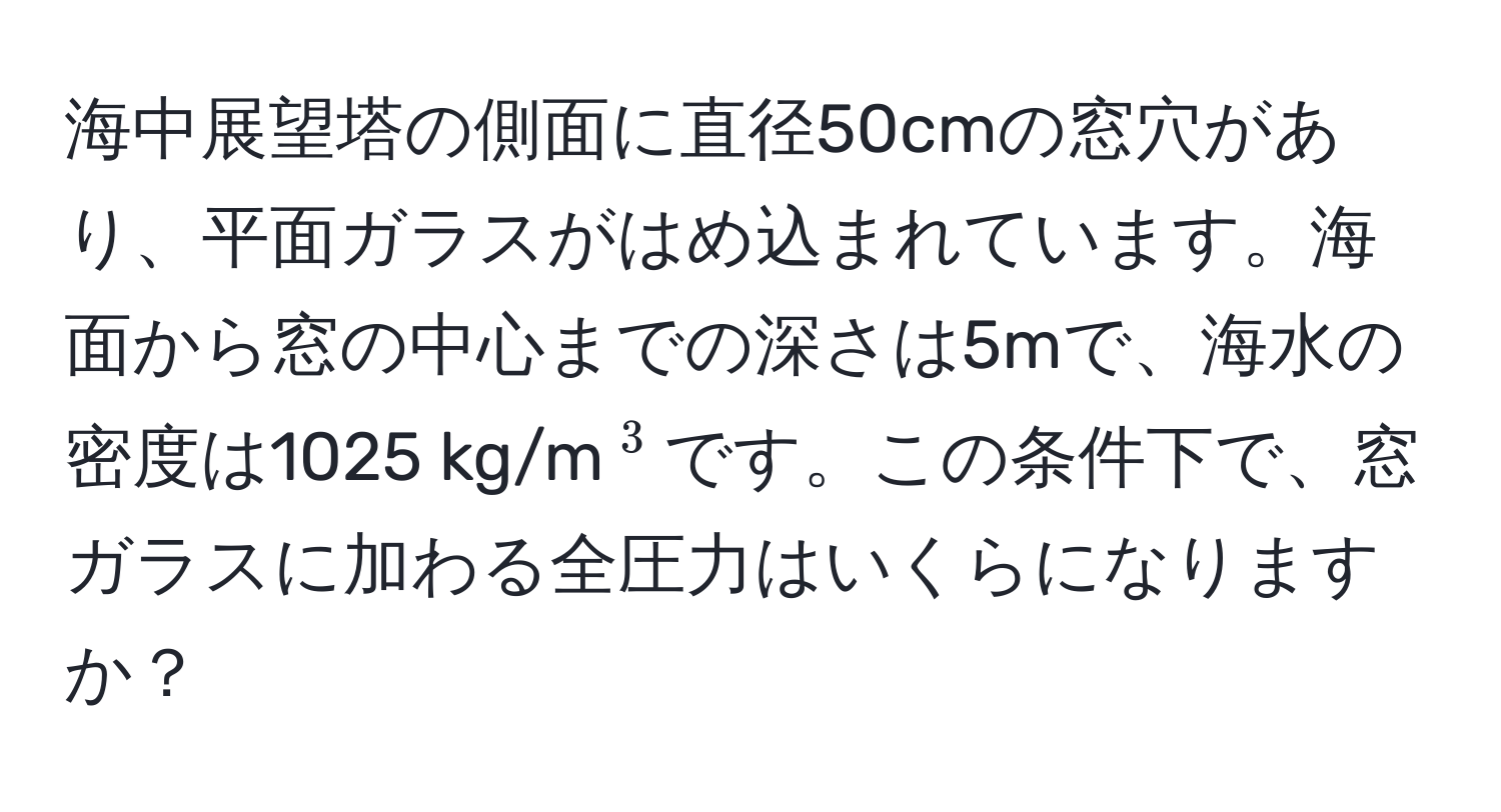 海中展望塔の側面に直径50cmの窓穴があり、平面ガラスがはめ込まれています。海面から窓の中心までの深さは5mで、海水の密度は1025 kg/m(^3)です。この条件下で、窓ガラスに加わる全圧力はいくらになりますか？