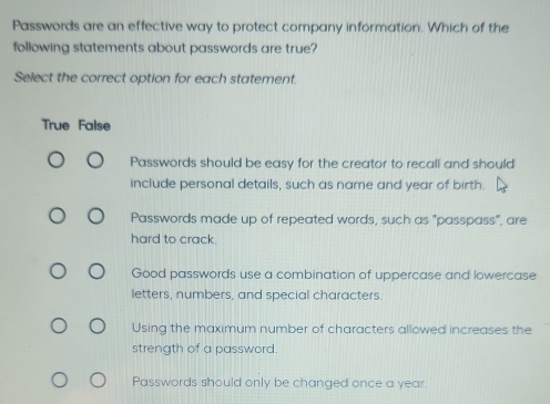 Passwords are an effective way to protect company information. Which of the
following statements about passwords are true?
Select the correct option for each statement.
True False
Passwords should be easy for the creator to recall and should
include personal details, such as name and year of birth
Passwords made up of repeated words, such as "passpass", are
hard to crack.
Good passwords use a combination of uppercase and lowercase
letters, numbers, and special characters.
Using the maximum number of characters allowed increases the
strength of a password.
Passwords should only be changed once a year.