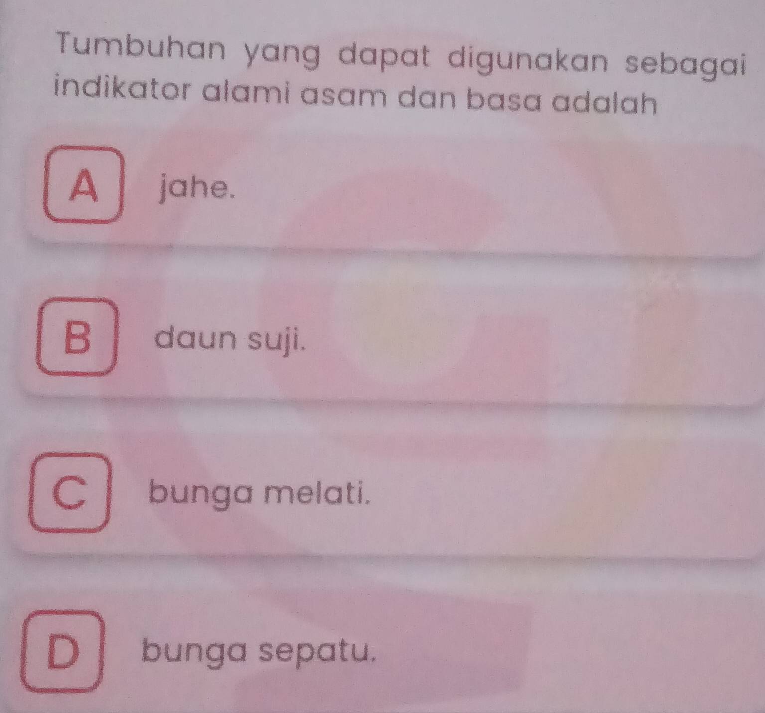 Tumbuhan yang dapat digunakan sebagai
indikator alami asam dan basa adalah
A jahe.
B daun suji.
Cbunga melati.
D bunga sepatu.