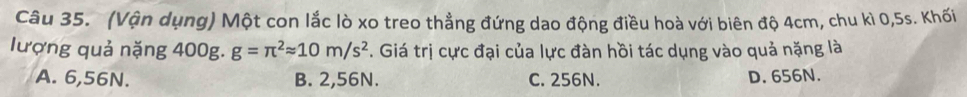 (Vận dụng) Một con lắc lò xo treo thẳng đứng dao động điều hoà với biên độ 4cm, chu kì 0,5s. Khối
lượng quả nặng 400g. g=π^2approx 10m/s^2. Giá trị cực đại của lực đàn hồi tác dụng vào quả nặng là
A. 6,56N. B. 2,56N. C. 256N. D. 656N.