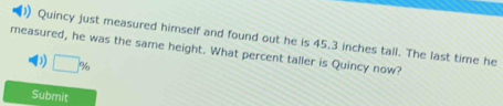 ) Quincy just measured himself and found out he is 45.3 inches tall. The last time he 
measured, he was the same height. What percent taller is Quincy now? 
D □ %
Submit