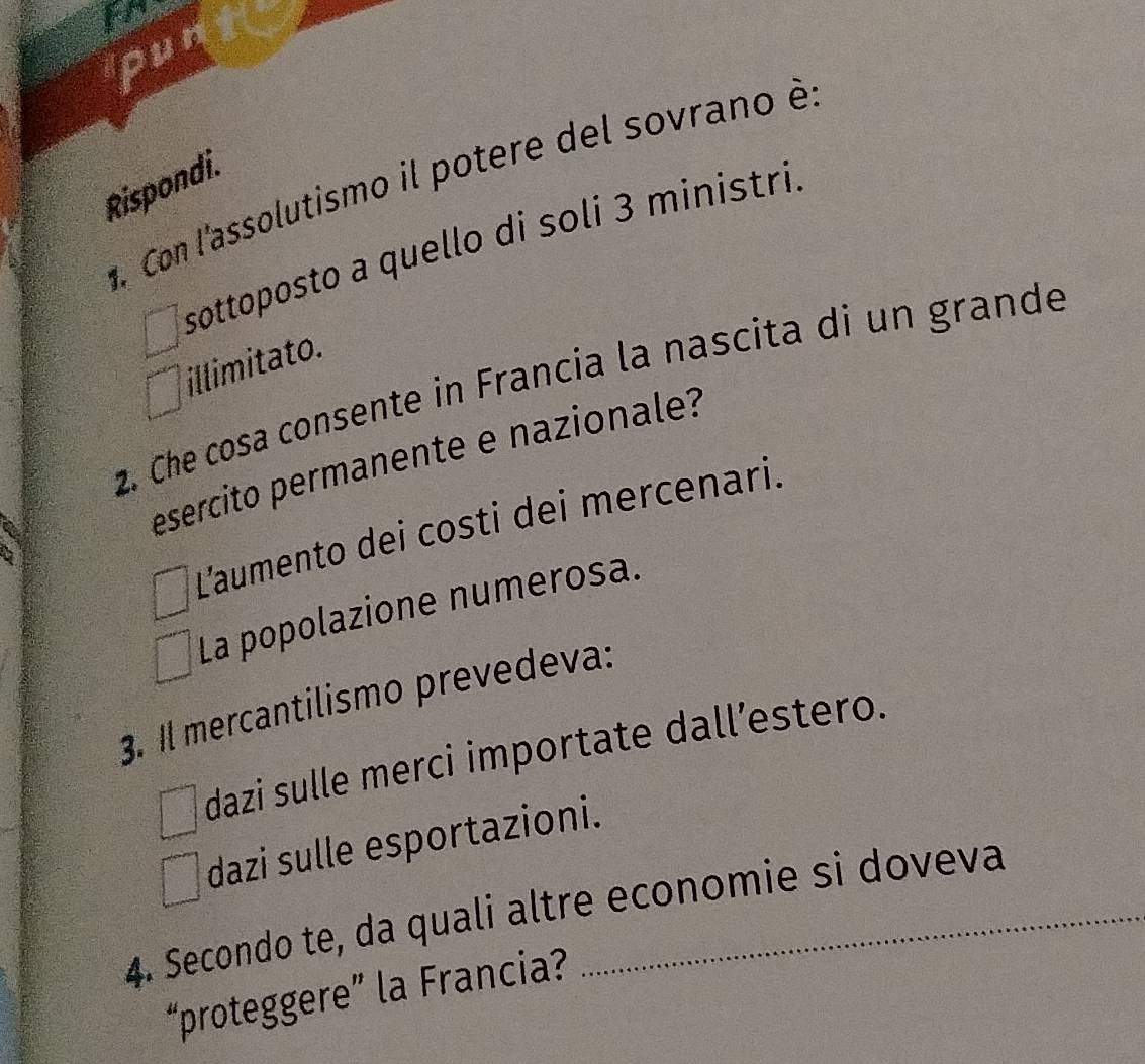 pun
d. Con l'assolutismo il potere del sovrano è
Rispondi.
sottoposto a quello di soli 3 ministri
illimitato.
2. Che cosa consente in Francia la nascita di un grande
esercito permanente e nazionale?
L'aumento dei costi dei mercenari.
La popolazione numerosa.
3. Il mercantilismo prevedeva:
dazi sulle merci importate dall’estero.
dazi sulle esportazioni.
4. Secondo te, da quali altre economie si doveva
“proteggere” la Francia?