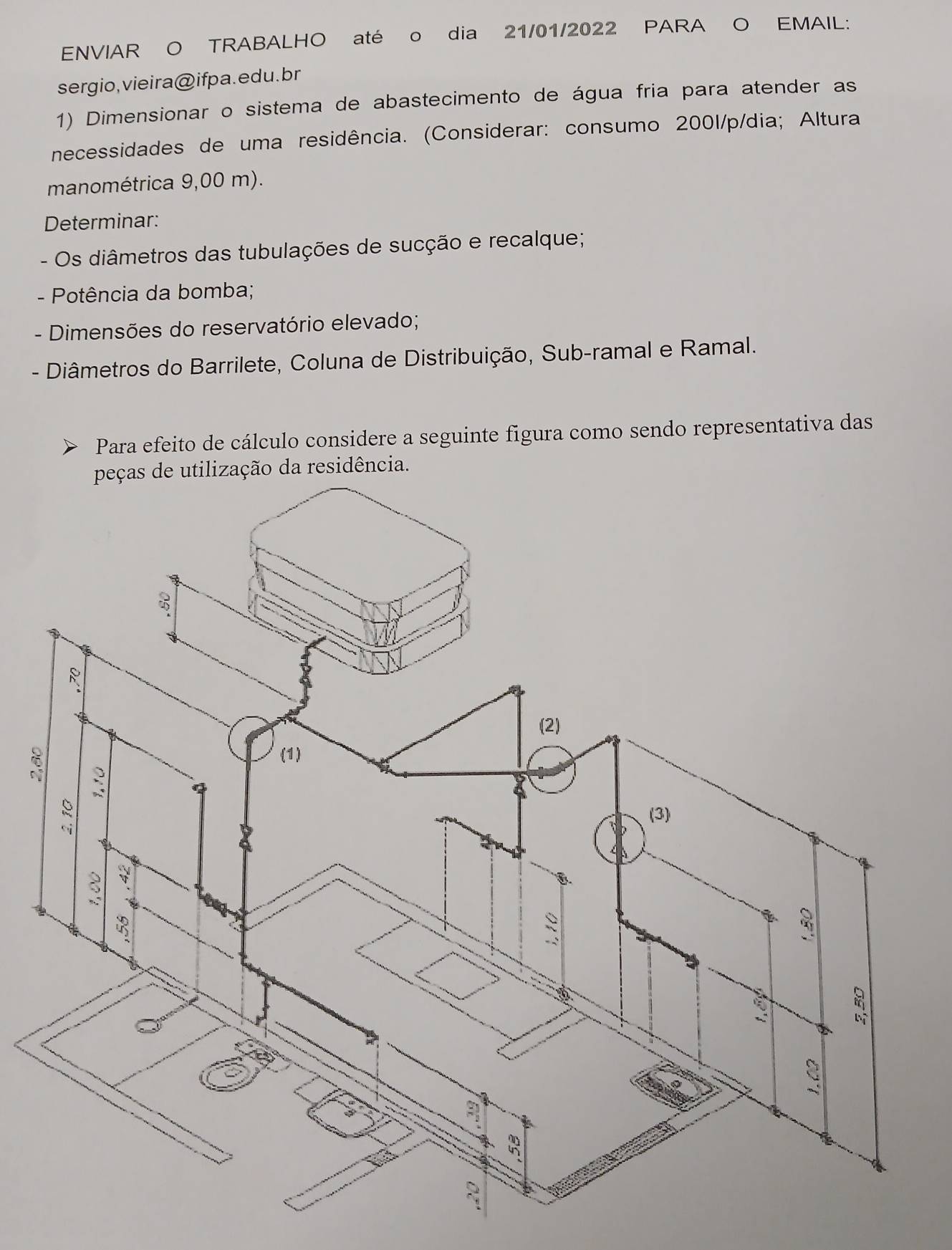 ENVIAR O TRABALHO até o dia 21/01/2022 PARA O EMAIL: 
sergio, vieira@ ifpa. edu. br 
1) Dimensionar o sistema de abastecimento de água fria para atender as 
necessidades de uma residência. (Considerar: consumo 2001/p/dia; Altura 
manométrica 9,00 m). 
Determinar: 
- Os diâmetros das tubulações de sucção e recalque; 
- Potência da bomba; 
- Dimensões do reservatório elevado; 
- Diâmetros do Barrilete, Coluna de Distribuição, Sub-ramal e Ramal. 
Para efeito de cálculo considere a seguinte figura como sendo representativa das 
esidência.