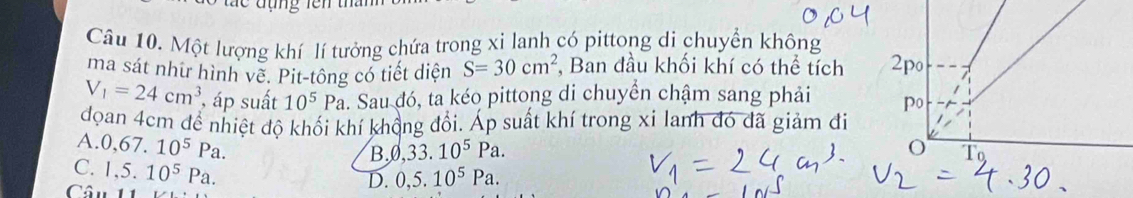 Một lượng khí lí tưởng chứa trong xi lanh có pittong di chuyển không
ma sát như hình về. Pit-tông có tiết diện S=30cm^2 , Ban đầu khối khí có thể tích
V_1=24cm^3 , áp suất 10^5Pa. Sau đó, ta kéo pittong di chuyển chậm sang phải 
đoan 4cm để nhiệt độ khối khí khổng đổi. Áp suất khí trong xi lanh đó đã giảm đi
A..0,67.10^5Pa.
B. ,33.10^5Pa.
C. 1,5.10^5Pa. 
Câu
D. 0, 5.10^5Pa.