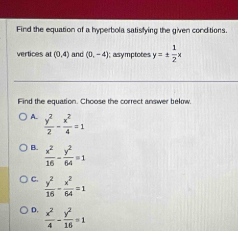 Find the equation of a hyperbola satisfying the given conditions.
vertices at (0,4) and (0,-4); asymptotes y=±  1/2 x
Find the equation. Choose the correct answer below.
A.  y^2/2 - x^2/4 =1
B.  x^2/16 - y^2/64 =1
C.  y^2/16 - x^2/64 =1
D.  x^2/4 - y^2/16 =1