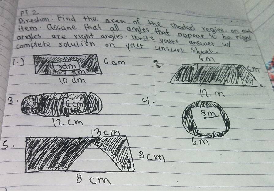 Direction: Find the area of the shaded region. on each 
item. assane that all angles that appear to be right 
angles are right angles. Write yours answer wl 
complete solution on your answer sheet, 
1. ) adm 3.
Cem
3am
m
dt 
1o dm
n2m
3.
Gc
4.
8m
12 cm
13cm
s.
Cm
8cm
8 cm