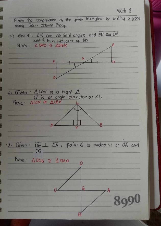 Math 8
Prove the congruence of the given triangles by writing a proof
using Two- column Proof.
1. ) GNEN : ∠ R are vertical angles and overline ER≌ overline OR
point R is a midpoint of overline BD
Prove : 
2. Given : △ LOV is a right △
overline LV is an angle bisector of ∠ L.
Prove : △ LOV≌ △ LEV
3. Given: overline DG⊥ overline OA , point G is midpoint of overline OA and
Prove:
8990