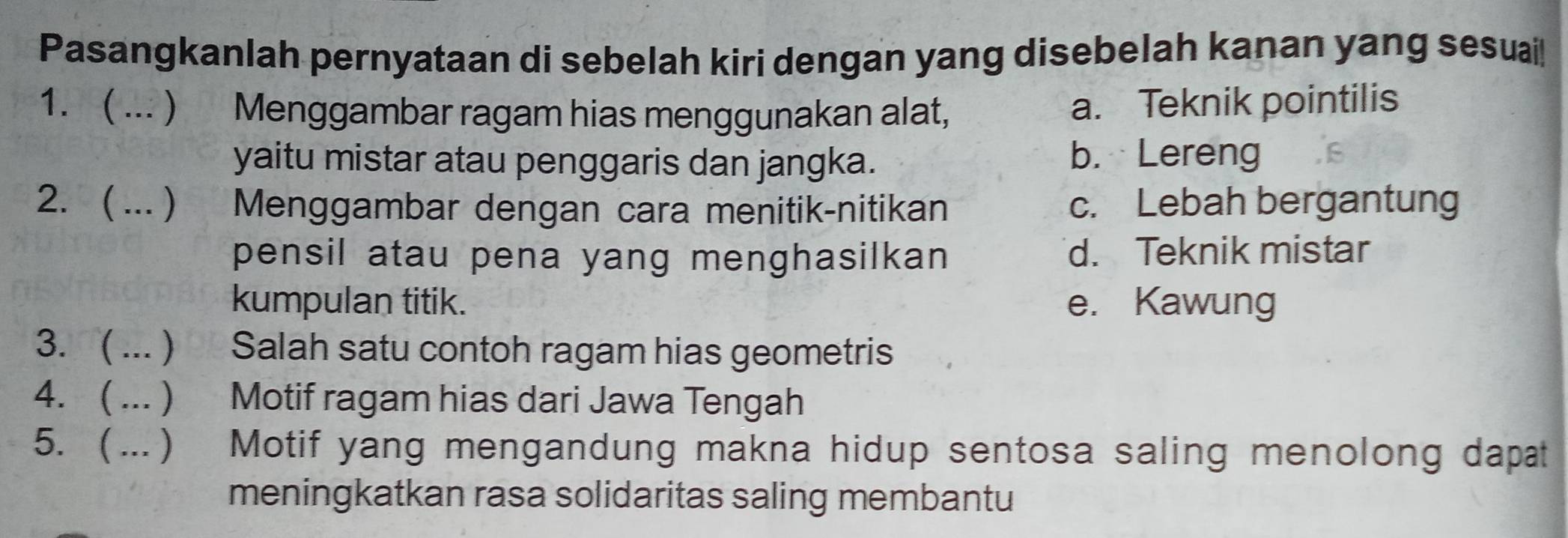 Pasangkanlah pernyataan di sebelah kiri dengan yang disebelah kanan yang sesuai!
1. ( ... ) Menggambar ragam hias menggunakan alat,
a. Teknik pointilis
yaitu mistar atau penggaris dan jangka. b. Lereng
2. ( ... ) Menggambar dengan cara menitik-nitikan c. Lebah bergantung
pensil atau pena yang menghasilkan d. Teknik mistar
kumpulan titik. e. Kawung
3. ( ...) Salah satu contoh ragam hias geometris
4.  ...  Motif ragam hias dari Jawa Tengah
5. ( ... ) Motif yang mengandung makna hidup sentosa saling menolong dapat
meningkatkan rasa solidaritas saling membantu