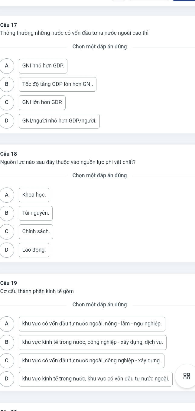 Thông thường những nước có vốn đầu tư ra nước ngoài cao thì
_Chọn một đáp án đúng_
_
A GNI nhỏ hơn GDP.
B Tốc độ tăng GDP lớn hơn GNI.
C GNI lớn hơn GDP.
D GNI/người nhỏ hơn GDP/người.
Câu 18
Nguồn lực nào sau đây thuộc vào nguồn lực phi vật chất?
_Chọn một đáp án đúng
A Khoa học.
B Tài nguyên.
C Chính sách.
D Lao động.
Câu 19
Cơ cấu thành phần kinh tế gồm
_Chọn một đáp án đúng
A khu vực có vốn đầu tư nước ngoài, nông - lâm - ngư nghiệp.
B khu vực kinh tế trong nước, công nghiệp - xây dựng, dịch vụ.
C khu vực có vốn đầu tư nước ngoài, công nghiệp - xây dựng.
D khu vực kinh tế trong nước, khu vực có vốn đầu tư nước ngoài. 88