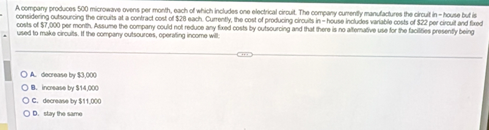 A company produces 500 microwave ovens per month, each of which includes one electrical circuit. The company currently manufactures the circuit in - house but is
considering outsourcing the circuits at a contract cost of $28 each. Currently, the cost of producing circuits in - house includes variable costs of $22 per circuit and fixed
costs of $7,000 per month. Assume the company could not reduce any fixed costs by outsourcing and that there is no alternative use for the facilities presently being
used to make circuits. If the company outsources, operating income will:
A. decrease by $3,000
B. increase by $14,000
C. decrease by $11,000
D. stay the same