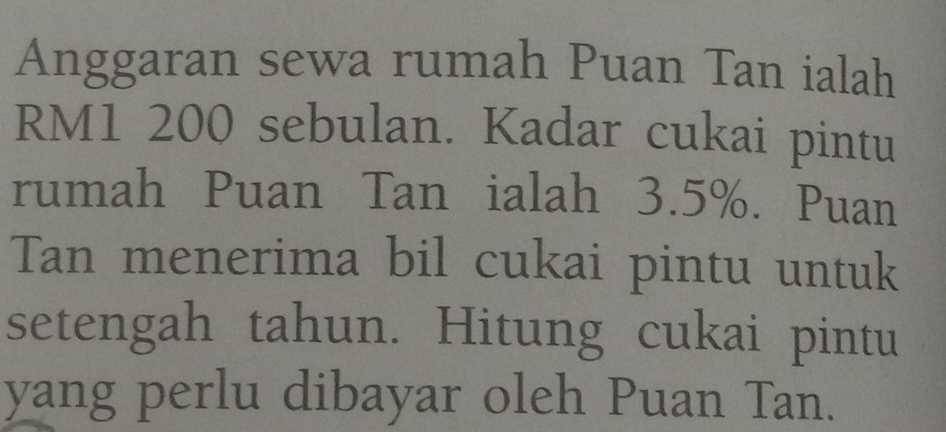 Anggaran sewa rumah Puan Tan ialah
RM1 200 sebulan. Kadar cukai pintu 
rumah Puan Tan ialah 3.5%. Puan 
Tan menerima bil cukai pintu untuk 
setengah tahun. Hitung cukai pintu 
yang perlu dibayar oleh Puan Tan.