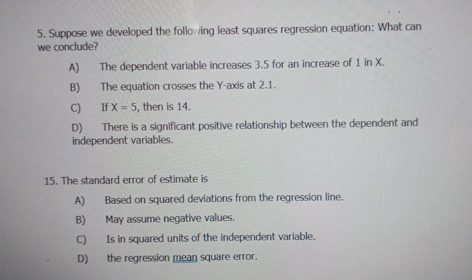 Suppose we developed the following least squares regression equation: What can
we conclude?
A) The dependent variable increases 3.5 for an increase of 1 in X.
B) The equation crosses the Y-axis at 2.1.
C) If X=5 , then is 14.
D) There is a significant positive relationship between the dependent and
independent variables.
15. The standard error of estimate is
A) Based on squared deviations from the regression line.
B) May assume negative values.
C) Is in squared units of the independent variable.
D) the regression mean square error.