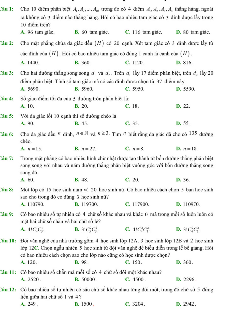 Cho 10 điểm phân biệt A_1,A_2,...,A_10 trong đó có 4 điểm A_1,A_2,A_3,A thắng hàng, ngoài
ra không có 3 điểm nào thắng hàng. Hỏi có bao nhiêu tam giác có 3 đinh được lấy trong
10 điểm trên?
A. 96 tam giác. B. 60 tam giác. C. 116 tam giác. D. 80 tam giác.
Câu 2: Cho mặt phẳng chứa đa giác đều (H) có 20 cạnh. Xét tam giác có 3 đinh được lấy từ
các đinh của (H). Hỏi có bao nhiêu tam giác có đúng 1 cạnh là cạnh của (H).
A. 1440. B. 360. C. 1120. D. 816.
Câu 3: Cho hai đường thắng song song d_1 và d_2. Trên d_1 lấy 17 điểm phân biệt, trên d_2 lầy 20
điểm phân biệt. Tính số tam giác mà có các đinh được chọn từ 37 điểm này.
A. 5690. B. 5960. C. 5950. D. 5590.
Câu 4: Số giao điểm tối đa của 5 đường tròn phân biệt là:
A. 10. B. 20. C. 18. D. 22.
Câu 5: Với đa giác lồi 10 cạnh thì số đường chéo là
A. 90. B. 45. C. 35. D. 55 .
Câu 6: Cho đa giác đều " đinh, n∈ N và n≥ 3 · Tìm " biết rằng đa giác đã cho có 135 đường
chéo.
A. n=15. B. n=27. C. n=8. D. n=18.
Câu 7: Trong mặt phẳng có bao nhiêu hình chữ nhật được tạo thành từ bốn đường thắng phân biệt
song song với nhau và năm đường thắng phân biệt vuông góc với bốn đường thắng song
song đó.
A. 60. B. 48. C. 20. D. 36.
Câu 8: Một lớp có 15 học sinh nam và 20 học sinh nữ. Có bao nhiêu cách chọn 5 bạn học sinh
sao cho trong đó có đúng 3 học sinh nữ?
A. 110790. B. 119700. C. 117900. D. 110970.
Câu 9: Có bao nhiêu số tự nhiên có 4 chữ số khác nhau và khác 0 mà trong mỗi số luôn luôn có
mặt hai chữ số chẵn và hai chữ số lẻ?
A. 4!C_4^1C_5^1. B. 3!C_3^2C_5^2. C. 4!C_4^2C_5^2. D. 3!C_4^2C_5^2.
Câu 10: Đội văn nghệ của nhà trường gồm 4 học sinh lớp 12A, 3 học sinh lớp 12B và 2 học sinh
lớp 12C. Chọn ngẫu nhiên 5 học sinh từ đội văn nghệ để biểu diễn trong lễ bế giảng. Hỏi
có bao nhiêu cách chọn sao cho lớp nào cũng có học sinh được chọn?
A. 120. B. 98 . C. 150 . D. 360 .
Câu 11: Có bao nhiêu số chẵn mà mỗi số có 4 chữ số đôi một khác nhau?
A. 2520 . B. 50000 . C. 4500 . D. 2296 .
Câu 12: Có bao nhiêu số tự nhiên có sáu chữ số khác nhau từng đôi một, trong đó chữ số 5 đứng
liền giữa hai chữ số 1 và 4?
A. 249 . B. 1500 . C. 3204 . D. 2942 .