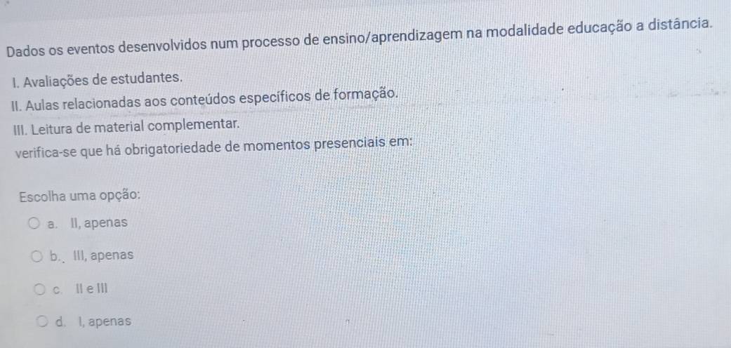 Dados os eventos desenvolvidos num processo de ensino/aprendizagem na modalidade educação a distância.
I. Avaliações de estudantes.
II. Aulas relacionadas aos conteúdos específicos de formação.
III. Leitura de material complementar.
verifica-se que há obrigatoriedade de momentos presenciais em:
Escolha uma opção:
a. ll, apenas
b.、 III, apenas
c. Ile Ⅲ
d. I, apenas