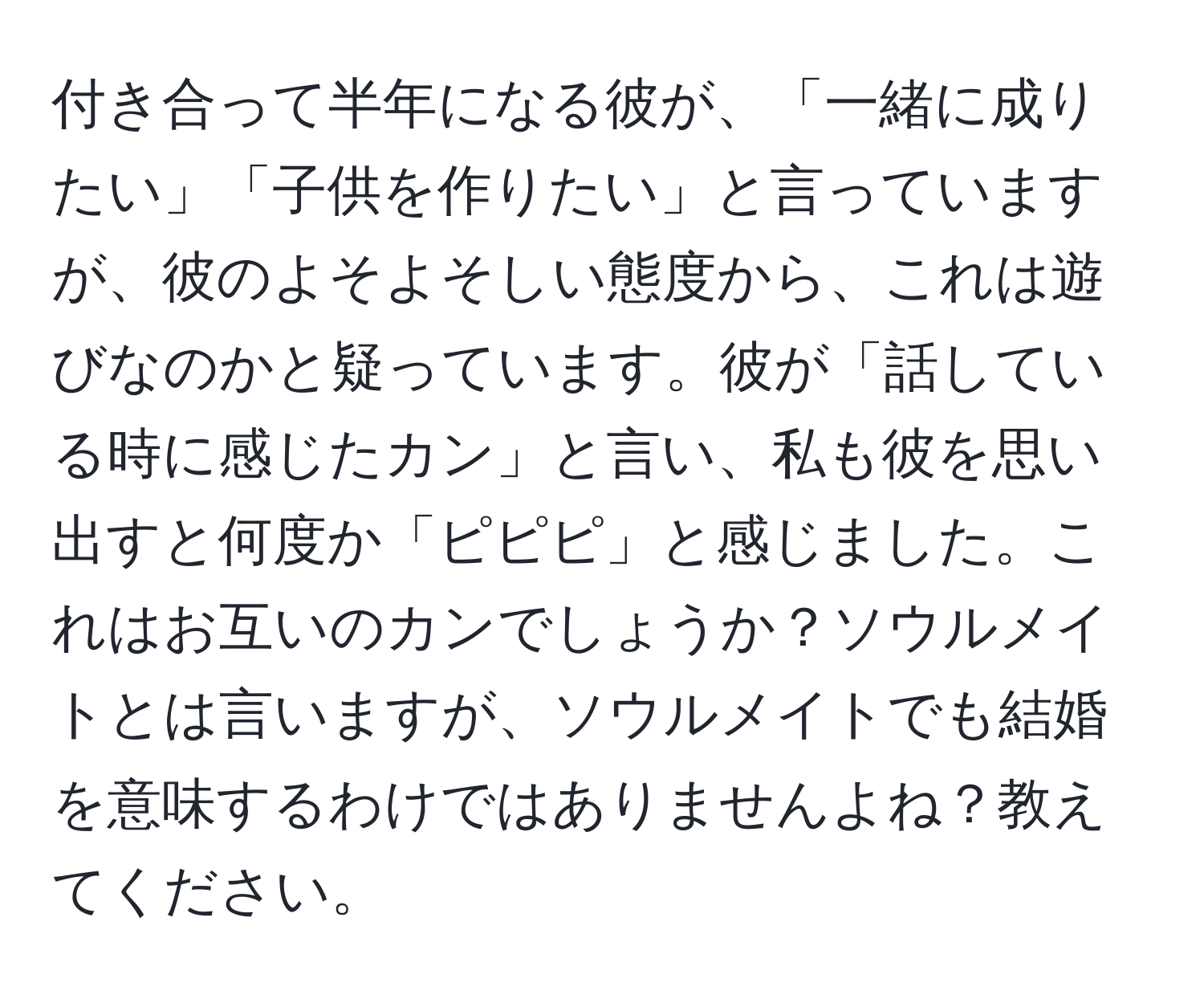 付き合って半年になる彼が、「一緒に成りたい」「子供を作りたい」と言っていますが、彼のよそよそしい態度から、これは遊びなのかと疑っています。彼が「話している時に感じたカン」と言い、私も彼を思い出すと何度か「ピピピ」と感じました。これはお互いのカンでしょうか？ソウルメイトとは言いますが、ソウルメイトでも結婚を意味するわけではありませんよね？教えてください。