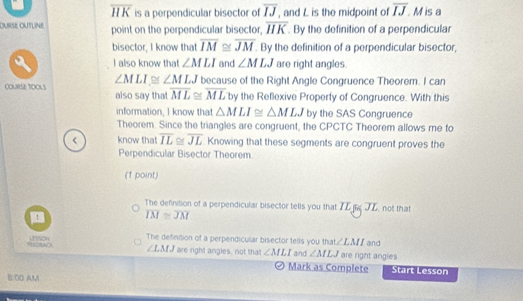 overline HK is a perpendicular bisector of overline IJ , and L is the midpoint of overline IJ. M is a
OUrSE OUTLiNe
point on the perpendicular bisector, overline HK. By the definition of a perpendicular
bisector, I know that overline IM≌ overline JM. By the definition of a perpendicular bisector,
I also know that ∠ MLI and ∠ MLJ are right angles.
∠ MLI≌ ∠ MLJ because of the Right Angle Congruence Theorem. I can
COURSE TOOLS
also say that overline ML≌ overline ML by the Reflexive Property of Congruence. With this
information, I know that △ MLI≌ △ MLJ by the SAS Congruence
Theorem. Since the triangles are congruent, the CPCTC Theorem allows me to
know that overline IL≌ overline JL Knowing that these segments are congruent proves the
Perpendicular Bisector Theorem
(1 point)
The definition of a perpendicular bisector tells you that IL not that
overline IM≌ overline JM
USSON The definition of a perpendicular bisector tells you that ∠ LMI and
REEDBACK ∠ LMJ are right angles not that ∠ MLI and ∠ MLJ are right angles
Mark as Complete Start Lesson
8:00 AM