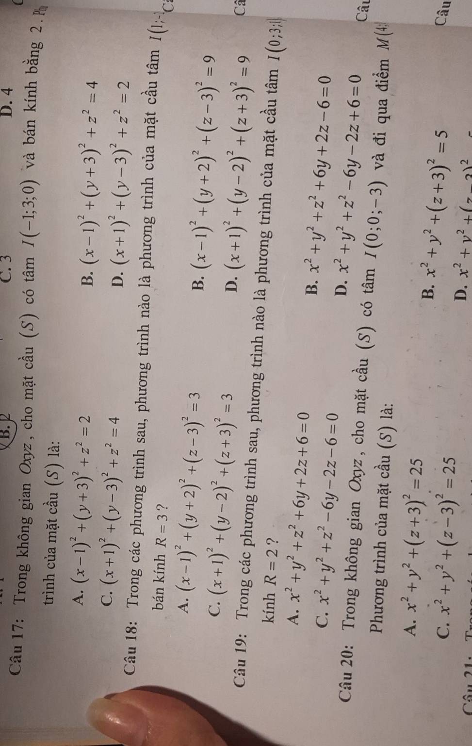 B. 2 C. 3 D. 4
Câu 17: Trong không gian Oxyz, cho mặt cầu (S) có tâm I(-1;3;0) và bán kính bằng 2. P
trình của mặt cầu (S) là:
A. (x-1)^2+(y+3)^2+z^2=2
B. (x-1)^2+(y+3)^2+z^2=4
C. (x+1)^2+(y-3)^2+z^2=4
D. (x+1)^2+(y-3)^2+z^2=2
Câu 18: Trong các phương trình sau, phương trình nào là phương trình của mặt cầu tâm I(1;^-1C
bán kính R=3 ?
A. (x-1)^2+(y+2)^2+(z-3)^2=3
B. (x-1)^2+(y+2)^2+(z-3)^2=9
C. (x+1)^2+(y-2)^2+(z+3)^2=3
D. (x+1)^2+(y-2)^2+(z+3)^2=9 Câ
Câu 19: Trong các phương trình sau, phương trình nào là phương trình của mặt cầu tâm I(0;3;1)
kính R=2 ?
A. x^2+y^2+z^2+6y+2z+6=0 x^2+y^2+z^2+6y+2z-6=0
B.
C. x^2+y^2+z^2-6y-2z-6=0 D. x^2+y^2+z^2-6y-2z+6=0 Câu
Câu 20: Trong không gian Oxyz, cho mặt cầu (S) có tâm I(0;0;-3) và đi qua điểm M(4,
Phương trình của mặt cầu (S) là:
A. x^2+y^2+(z+3)^2=25
B. x^2+y^2+(z+3)^2=5
C. x^2+y^2+(z-3)^2=25 Câu
D. x^2+y^2+(z-2)^2